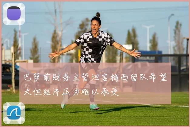 巴萨前财务主管坦言梅西留队希望大但经济压力难以承受