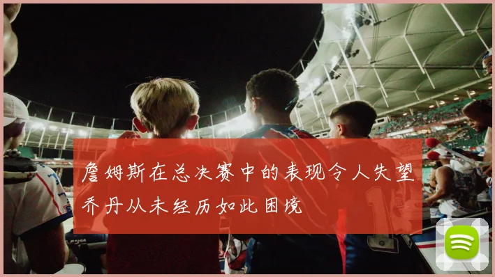 詹姆斯在总决赛中的表现令人失望乔丹从未经历如此困境