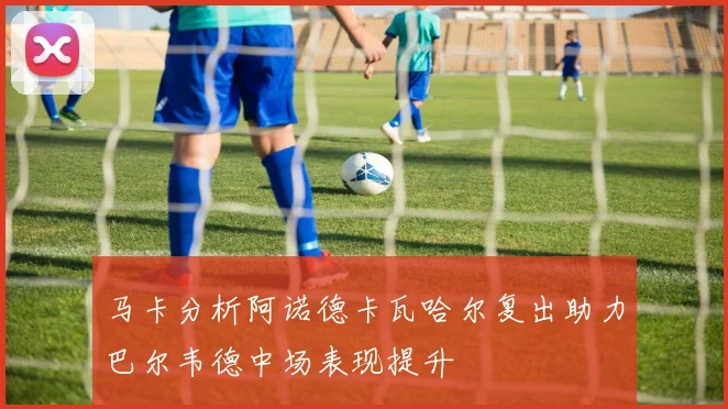 马卡分析阿诺德卡瓦哈尔复出助力巴尔韦德中场表现提升
