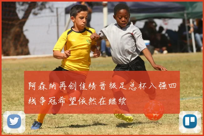 阿森纳再创佳绩晋级足总杯八强四线争冠希望依然在继续