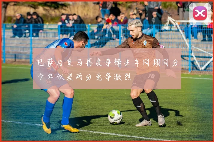 巴萨与皇马再度争锋去年同期同分今年仅差两分竞争激烈