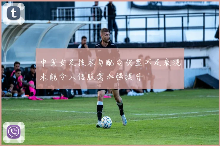 中国女足技术与配合仍显不足表现未能令人信服需加强提升
