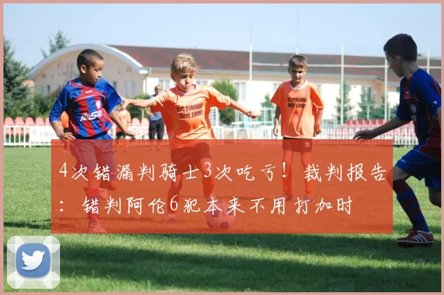 4次错漏判骑士3次吃亏！裁判报告：错判阿伦6犯本来不用打加时