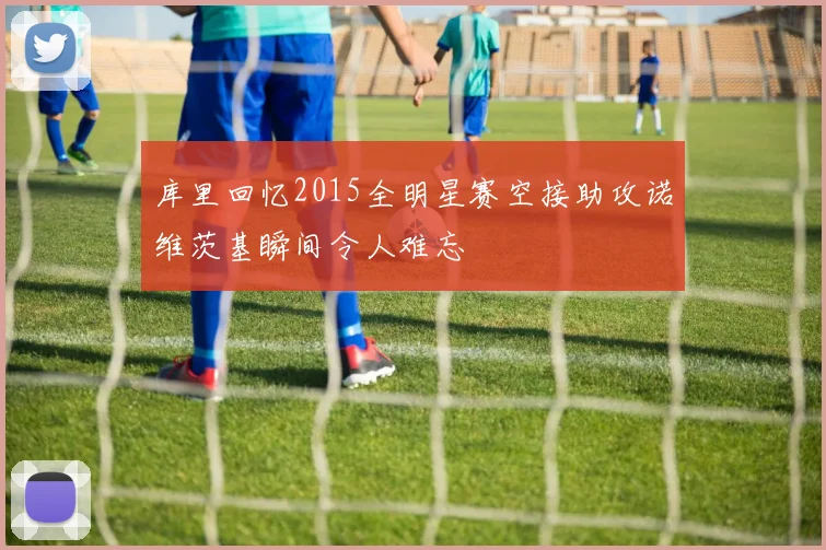 库里回忆2015全明星赛空接助攻诺维茨基瞬间令人难忘