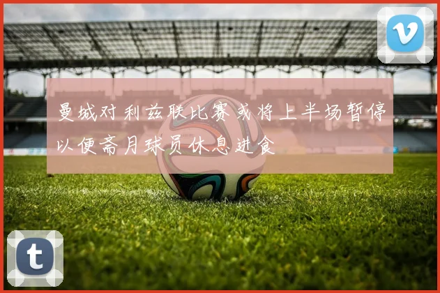 曼城对利兹联比赛或将上半场暂停以便斋月球员休息进食