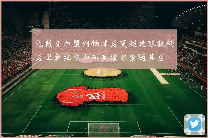 范戴克加盟利物浦后英超进球数创后卫新纪录加布里埃尔紧随其后