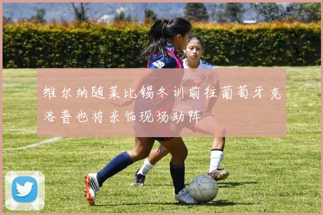 维尔纳随莱比锡冬训前往葡萄牙克洛普也将亲临现场助阵