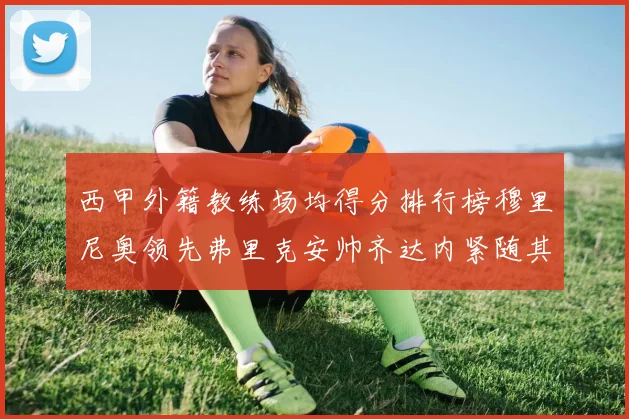 西甲外籍教练场均得分排行榜穆里尼奥领先弗里克安帅齐达内紧随其后