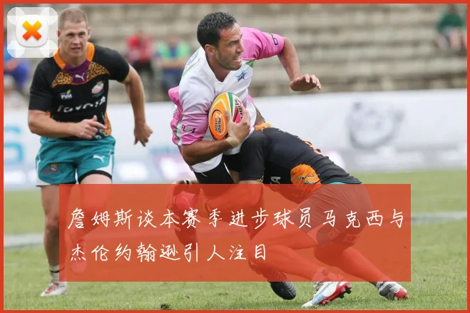 詹姆斯谈本赛季进步球员马克西与杰伦约翰逊引人注目