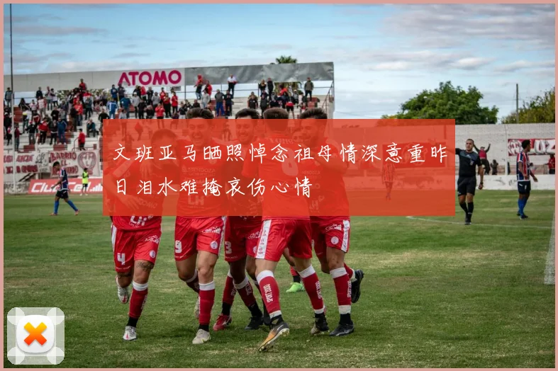 文班亚马晒照悼念祖母情深意重昨日泪水难掩哀伤心情