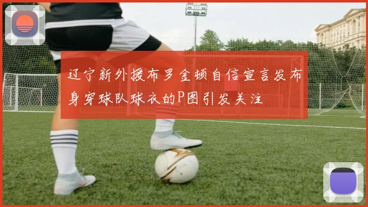 辽宁新外援布罗金顿自信宣言发布身穿球队球衣的P图引发关注