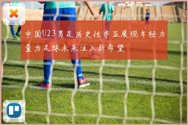 中国U23男足历史性夺亚展现年轻力量为足球未来注入新希望