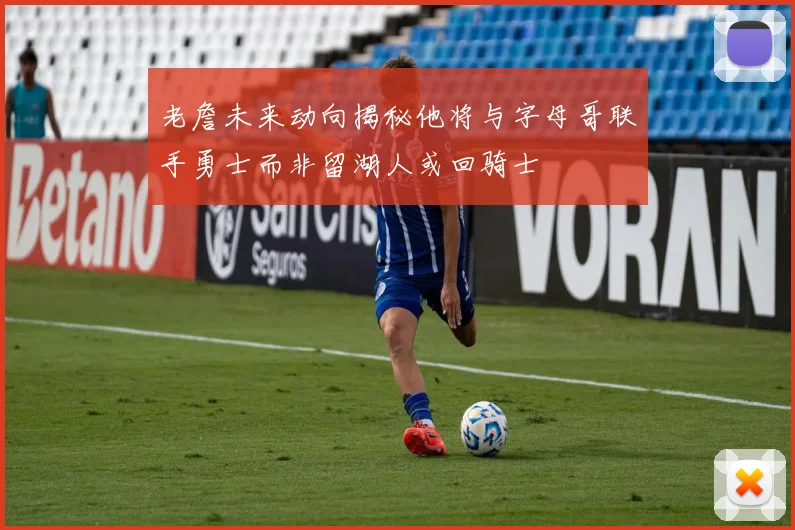 老詹未来动向揭秘他将与字母哥联手勇士而非留湖人或回骑士