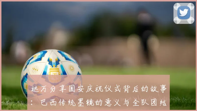 达万分享国安庆祝仪式背后的故事：巴西传统墨镜的意义与全队团结的象征