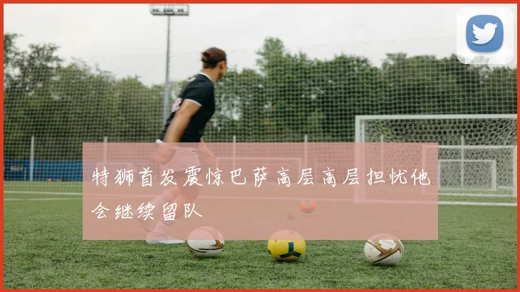 特狮首发震惊巴萨高层高层担忧他会继续留队