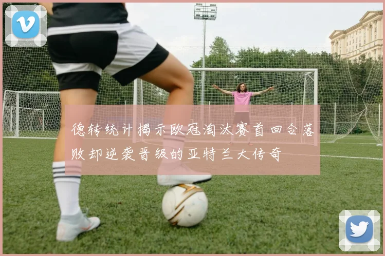 德转统计揭示欧冠淘汰赛首回合落败却逆袭晋级的亚特兰大传奇