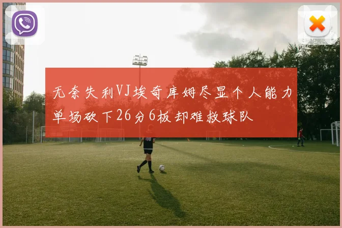 无奈失利VJ埃奇库姆尽显个人能力单场砍下26分6板却难救球队