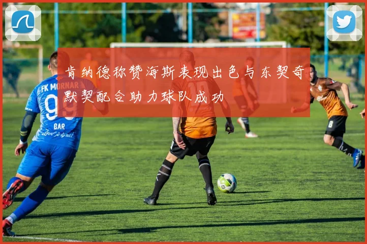 肯纳德称赞海斯表现出色与东契奇默契配合助力球队成功