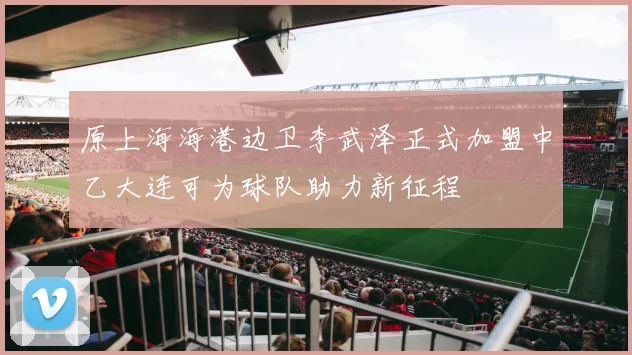 原上海海港边卫李武泽正式加盟中乙大连可为球队助力新征程