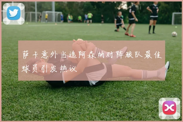 萨卡意外当选阿森纳对阵狼队最佳球员引发热议